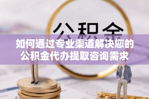 舒城如何通过专业渠道解决您的公积金代办提取咨询需求