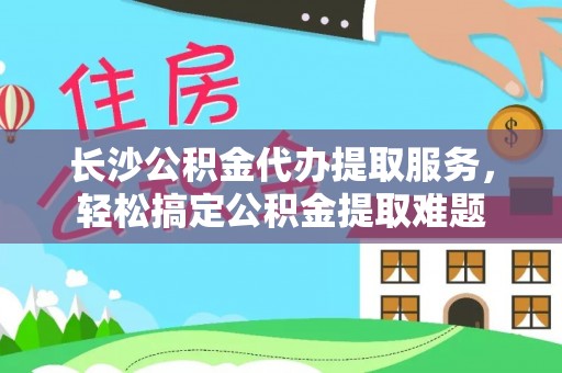 舒城长沙公积金代办提取服务，轻松搞定公积金提取难题