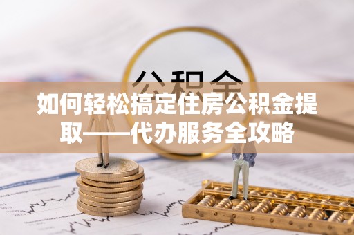 舒城如何轻松搞定住房公积金提取——代办服务全攻略