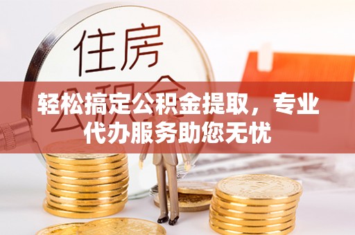 舒城轻松搞定公积金提取，专业代办服务助您无忧