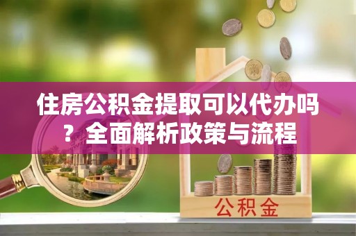 舒城住房公积金提取可以代办吗？全面解析政策与流程
