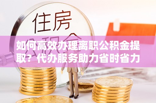 舒城如何高效办理离职公积金提取？代办服务助力省时省力