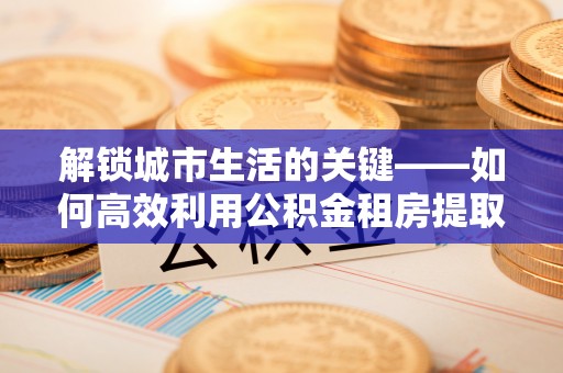 舒城解锁城市生活的关键——如何高效利用公积金租房提取实现居住自由