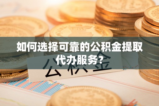 舒城如何选择可靠的公积金提取代办服务？